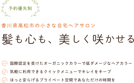 予約優先制香川県高松市の小さな自宅ヘアサロン髪も心も、美しく咲かせる国際認定を受けたオーガニックカラーで低ダメージなヘアカラー気軽に利用できるクイックメニューでキレイをキープほっと安らげるプライベート空間であなただけの時間を